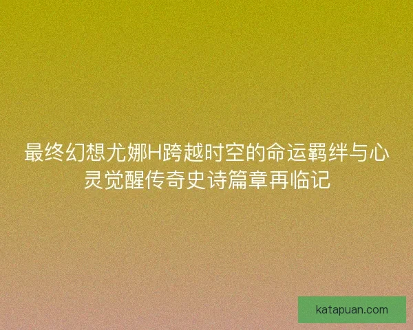 最终幻想尤娜H跨越时空的命运羁绊与心灵觉醒传奇史诗篇章再临记