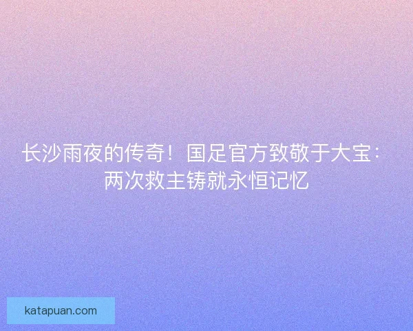 长沙雨夜的传奇！国足官方致敬于大宝：两次救主铸就永恒记忆