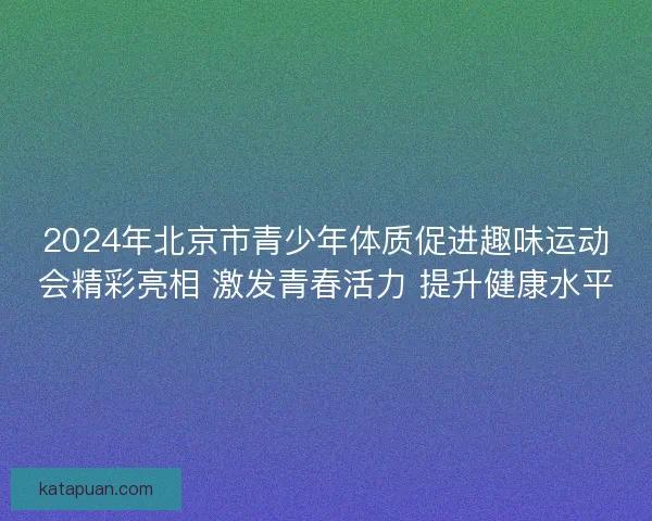2024年北京市青少年体质促进趣味运动会精彩亮相 激发青春活力 提升健康水平