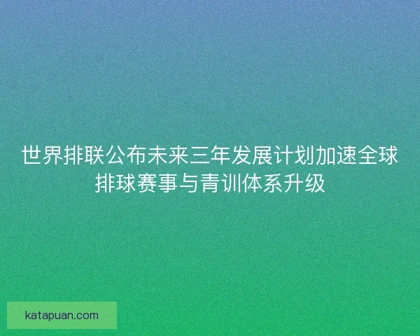 世界排联公布未来三年发展计划加速全球排球赛事与青训体系升级